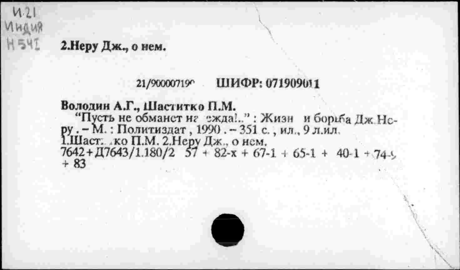 ﻿ии
И иди?
Н 541 2.Неру Дж., о нем.
21/90000719^ ШИФР: 071909Ы1
Володин А.Г., Шаститко П.М.
“Пусть не обманет иг ежда!..” : Жизн и борьба Дж Неру . - М.: Политиздат , 1990. - 351 с., ил., 9 л.ил '.Шаст. ко П.М. 2.Неру Дж , о нем.
7642+Д7643/1.180/2 57 з 82-х + 67-1 н 65-1 + 40-1 з 744, + 83